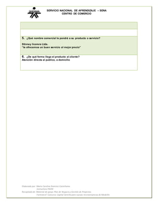 SERVICIO NACIONAL DE APRENDIZAJE – SENA 
CENTRO DE COMERCIO 
5. ¿Qué nombre comercial le pondrá a su producto o servicio? 
Stinney licorera Ltda. 
“te ofrecemos un buen servicio al mejor precio” 
6. ¿De qué forma llega el producto al cliente? 
Atención directa al publico, a domicilio 
Elaborado por: María Carolina Ramírez Castellanos 
Instructora PAEM 
Recopilado de: Material de apoyo Plan de Negocio y Gestión de Proyectos. 
Formato 6° Concurso Capital Semilla para nuevas microempresas de Medellín 

