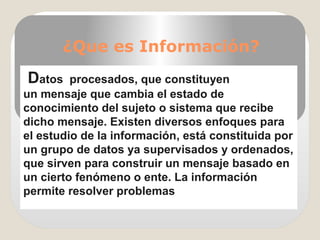 ¿Que es Información?
 Datos  procesados, que constituyen 
un mensaje que cambia el estado de 
conocimiento del sujeto o sistema que recibe 
dicho mensaje. Existen diversos enfoques para 
el estudio de la información, está constituida por 
un grupo de datos ya supervisados y ordenados, 
que sirven para construir un mensaje basado en 
un cierto fenómeno o ente. La información 
permite resolver problemas 
 
