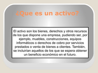 ¿Que es un activo?
El activo son los bienes, derechos y otros recursos
de los que dispone una empresa, pudiendo ser, por
ejemplo, muebles, construcciones, equipos
informáticos o derechos de cobro por servicios
prestados o venta de bienes a clientes. También,
se incluirían aquellos de los que se espera obtener
un beneficio económico en el futuro.
 
