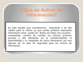 ¿Que es Activo de
información?
Es todo aquello que consideramos importante o de alta
validez para la misma ya que puede contener importante
información como puede ser Bases de Datos con usuarios,
contraseñas, número de cuentas los intrusos pudieran
acceder a ella afectando así la confidencialidad, la
disponibilidad y la integridad de dicha información por eso
algunas de un plan de seguridad para los activos de
información
 