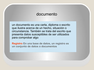 documento
un documento es una carta, diploma o escrito
que ilustra acerca de un hecho, situación o
circunstancia. También se trata del escrito que
presenta datos susceptibles de ser utilizados
para comprobar algo
Registro En una base de datos, un registro es
un conjunto de datos o documentos
 