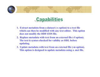 1. Extract metadata from a dataset (-x option) to a text file
which can then be modified with any text editor. This option
does not modify the HDF-EOS file.
2. Replace metadata with text from an external file (-f option).
The text is syntax-checked for validity as ODL before
updating.
3. Update metadata with text from an external file (-m option).
This option is designed to update metadata using a .met file.

 