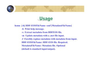 hemu [-h] HDF-EOSFileName -xmf [MetadataFileName]
-h Print help message.
-x Extract metadata from HDFEOS file.
-m Update metadata with a .met file input.
-f Forcibly replace metadata with metadata from input.
HDF-EOSFileName: HDF-EOS file. Required.
MetadataFileName: Metadata file. Optional
(default is standard input/output).

 