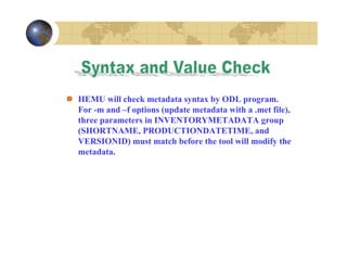 HEMU will check metadata syntax by ODL program.
For -m and –f options (update metadata with a .met file),
three parameters in INVENTORYMETADATA group
(SHORTNAME, PRODUCTIONDATETIME, and
VERSIONID) must match before the tool will modify the
metadata.

 