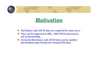 Flat binary and ASCII data are required by some users.
They can be imported to IDL, ARC/INFO and used in
any programming.
Extracted flat binary and ASCII data can be another
intermediate data format for storing EOS data.

 