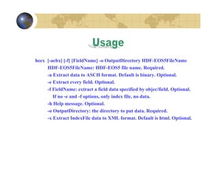 heex [-aehx] [-f] [FieldName] -o OutputDirectory HDF-EOS5FileName
HDF-EOS5FileName: HDF-EOS5 file name. Required.
-a Extract data to ASCII format. Default is binary. Optional.
-e Extract every field. Optional.
-f FieldName: extract a field data specified by objec/field. Optional.
If no -e and -f options, only index file, no data.
-h Help message. Optional.
-o OutputDirectory: the directory to put data. Required.
-x Extract IndexFile data to XML format. Default is html. Optional.

 