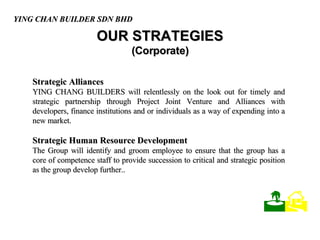 OUR STRATEGIES (Corporate) Strategic Alliances   YING CHANG BUILDERS will relentlessly on the look out for timely and strategic partnership through Project Joint Venture and Alliances with developers, finance institutions and or individuals as a way of expending into a new market.  Strategic Human Resource Development The Group will identify and groom employee to ensure that the group has a core of competence staff to provide succession to critical and strategic position as the group develop further.. YING CHAN BUILDER SDN BHD    