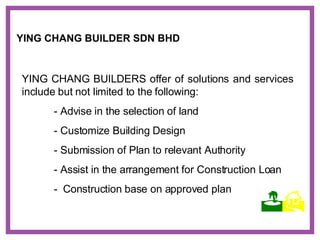 YING CHANG BUILDERS offer of solutions and services include but not limited to the following: - Advise in the selection of land - Customize Building Design - Submission of Plan to relevant Authority - Assist in the arrangement for Construction Loan -  Construction base on approved plan YING CHANG BUILDER SDN BHD    