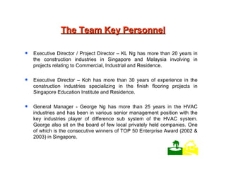The Team Key Personnel Executive Director / Project Director – KL Ng has more than 20 years in the construction industries in Singapore and Malaysia involving in projects relating to Commercial, Industrial and Residence. Executive Director – Koh has more than 30 years of experience in the construction industries specializing in the finish flooring projects in Singapore Education Institute and Residence. General Manager - George Ng has more than 25 years in the HVAC industries and has been in various senior management position with the key industries player of difference sub system of the HVAC system. George also sit on the board of few local privately held companies. One of which is the consecutive winners of TOP 50 Enterprise Award (2002 & 2003) in Singapore.    