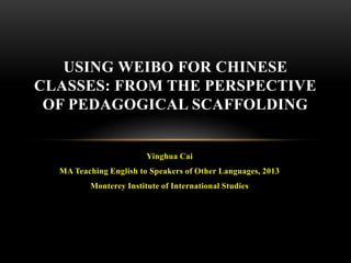 USING WEIBO FOR CHINESE
CLASSES: FROM THE PERSPECTIVE
OF PEDAGOGICAL SCAFFOLDING

Yinghua Cai
MA Teaching English to Speakers of Other Languages, 2013
Monterey Institute of International Studies

 