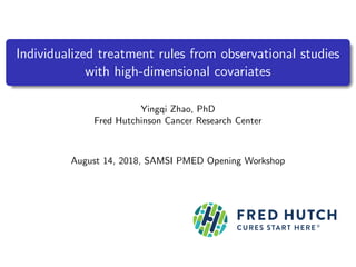Individualized treatment rules from observational studies
with high-dimensional covariates
Yingqi Zhao, PhD
Fred Hutchinson Cancer Research Center
August 14, 2018, SAMSI PMED Opening Workshop
 