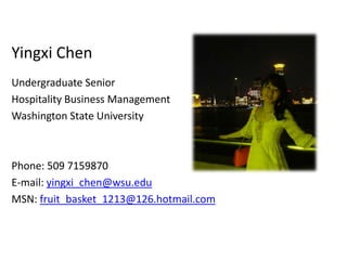 Yingxi Chen
Undergraduate Senior
Hospitality Business Management
Washington State University



Phone: 509 7159870
E-mail: yingxi_chen@wsu.edu
MSN: fruit_basket_1213@126.hotmail.com
 