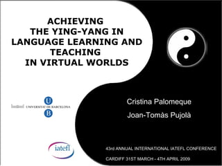 ACHIEVING
   THE YING-YANG IN
LANGUAGE LEARNING AND
       TEACHING
  IN VIRTUAL WORLDS



                       Cristina Palomeque
                       Joan-Tomàs Pujolà



               43rd ANNUAL INTERNATIONAL IATEFL CONFERENCE

               CARDIFF 31ST MARCH - 4TH APRIL 2009
 