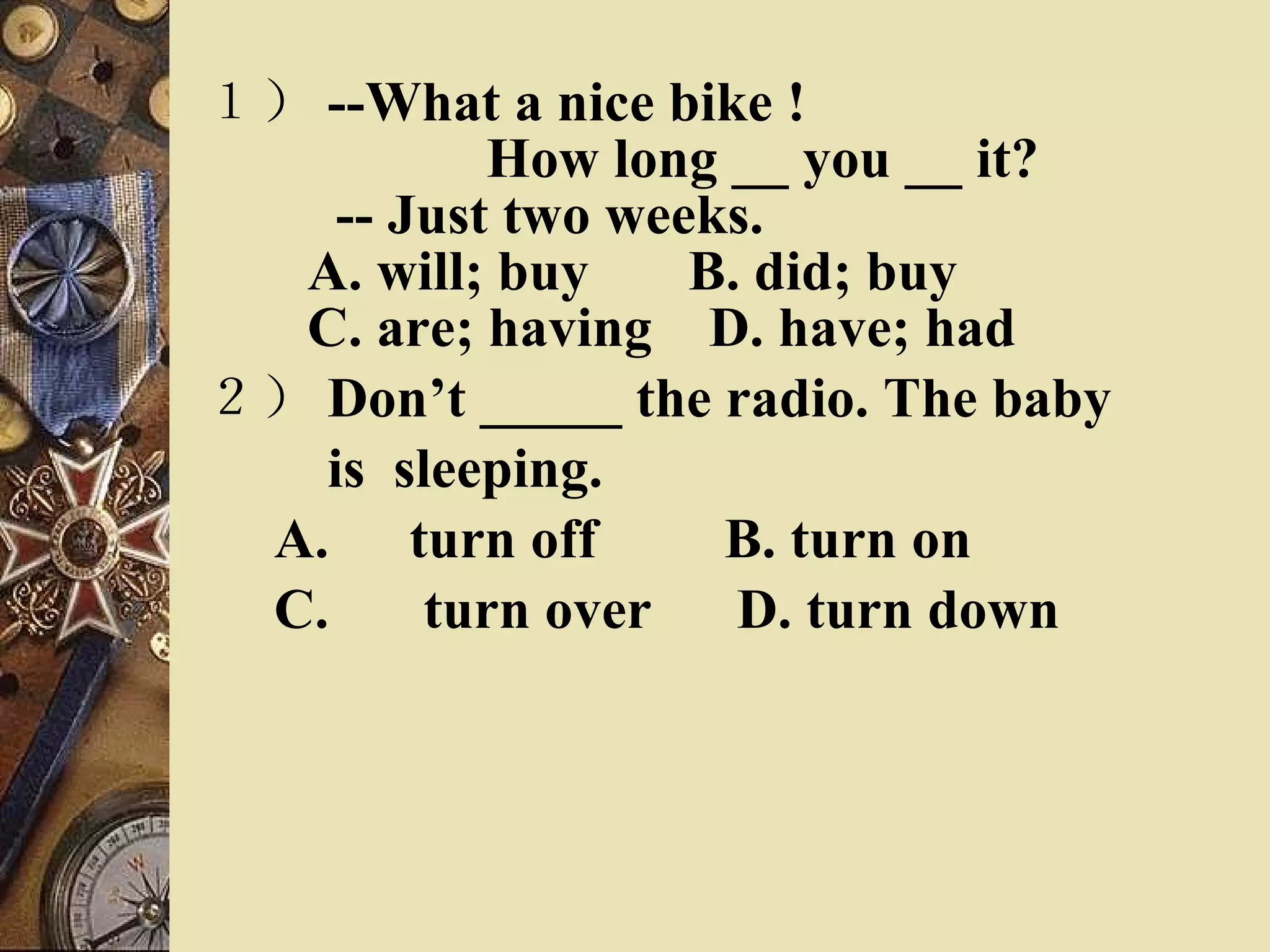 １） --What a nice bike !    　  How long __ you __ it?    -- Just two weeks.   A. will; buy  B. did; buy    C. are; having  D. have; had  ２） Don’t _____ the radio. The baby  　　 is  sleeping. A. 　 turn off  B. turn on  C.  　 turn over  D. turn down 