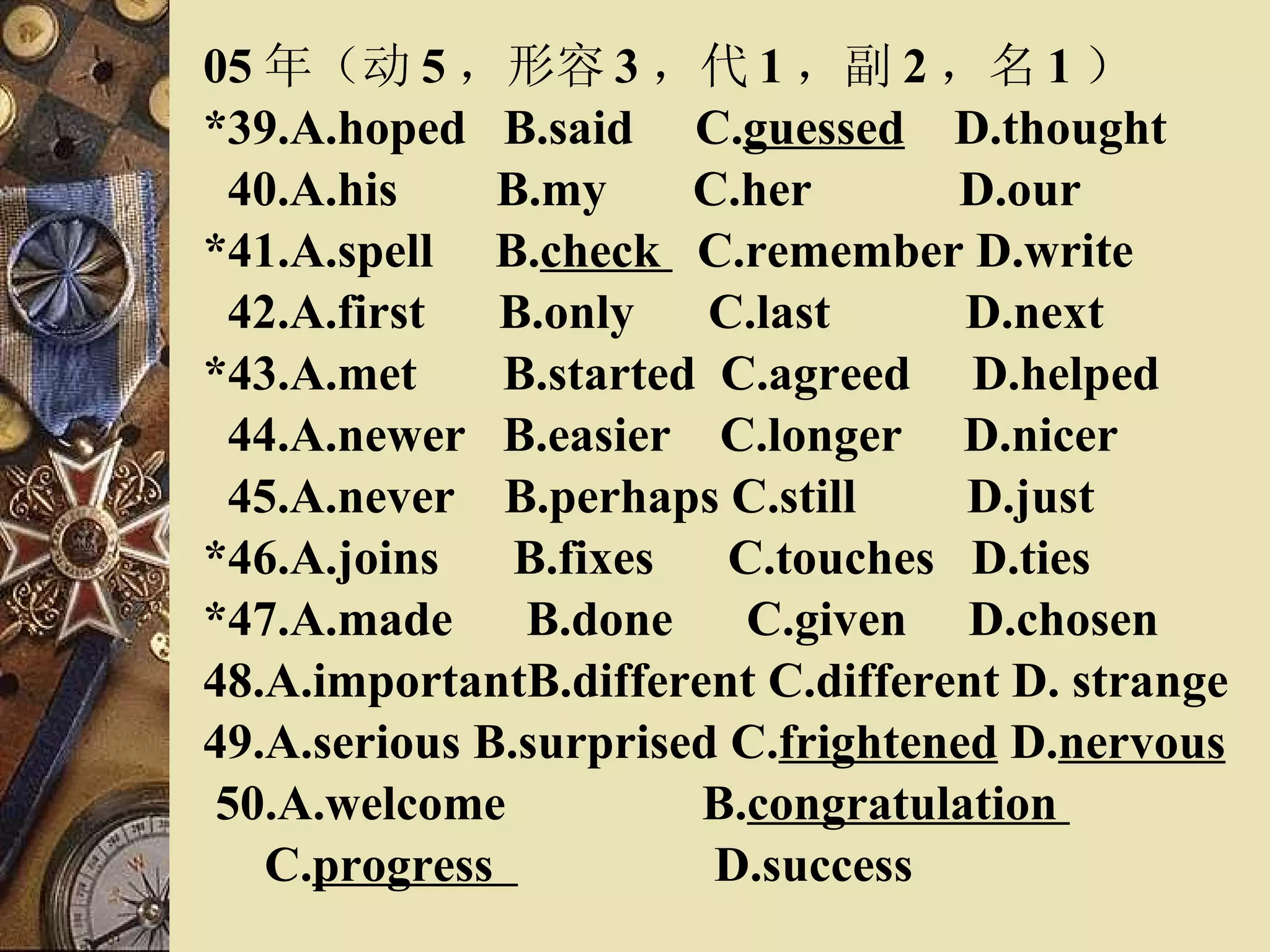 05 年（动 5 ，形容 3 ，代 1 ，副 2 ，名 1 ） *39.A.hoped  B.said  C. guessed   D.thought 40.A.his  B.my  C.her  D.our *41.A.spell  B. check  C.remember D.write 42.A.first  B.only  C.last  D.next *43.A.met  B.started  C.agreed  D.helped 44.A.newer  B.easier  C.longer  D.nicer 45.A.never  B.perhaps C.still  D.just *46.A.joins  B.fixes  C.touches  D.ties *47.A.made  B.done  C.given  D.chosen 48.A.importantB.different C.different D. strange 49.A.serious B.surprised C. frightened  D. nervous 50.A.welcome  B. congratulation  C. progress  D.success   