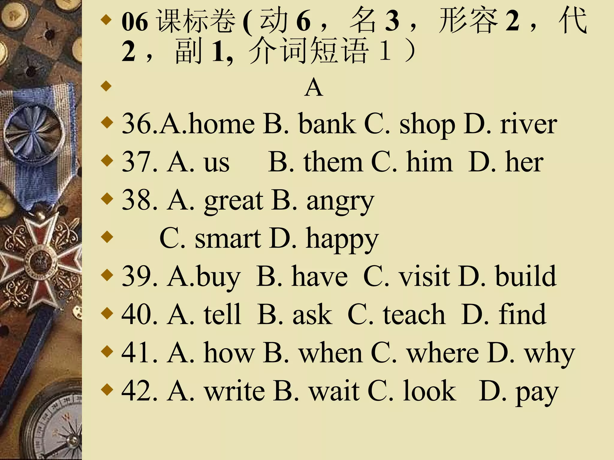 06 课标卷 ( 动 6 ，名 3 ，形容 2 ，代 2 ，副 1,  介词短语１） 　　　　　　  A 36.A.home B. bank C. shop D. river 37. A. us  B. them C. him  D. her 38. A. great B. angry C. smart D. happy 39. A.buy  B. have  C. visit D. build 40. A. tell  B. ask  C. teach  D. find  41. A. how B. when C. where D. why 42. A. write B. wait C. look  D. pay  