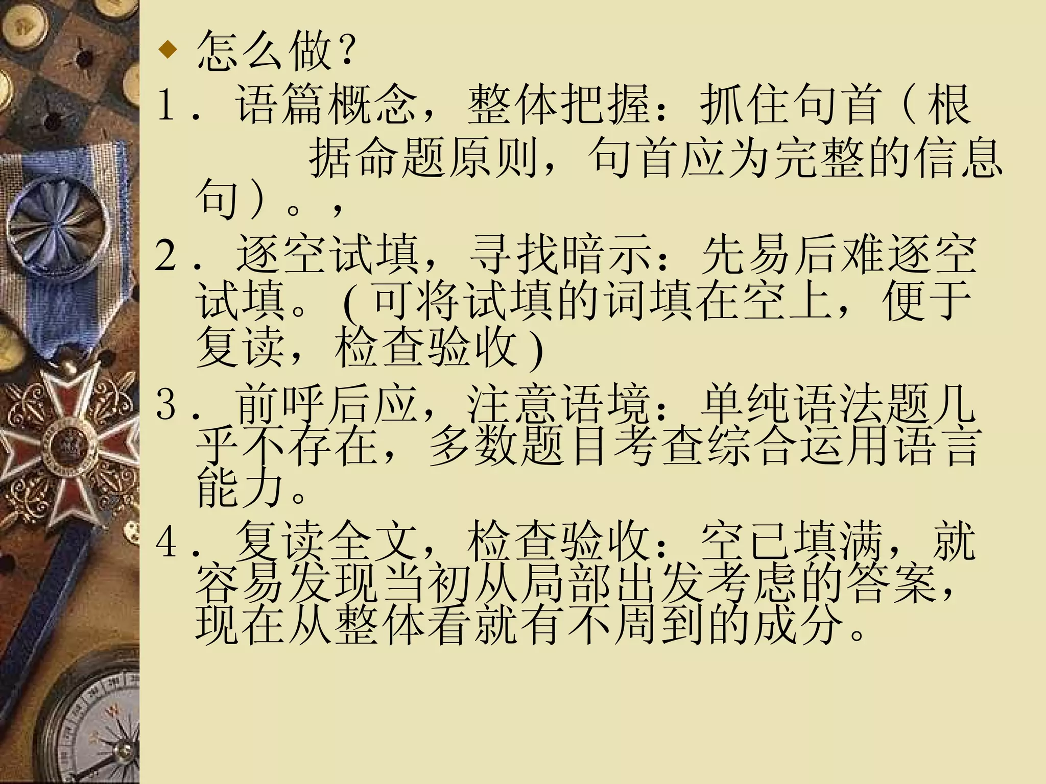 怎么做？ 1 ． 语篇概念，整体把握 ：抓住句首 ( 根 据命题原则，句首应为完整的信息句 ) 。， 2 ． 逐空试填，寻找暗示： 先易后难逐空试填。 ( 可将试填的词填在空上，便于复读，检查验收 )  3 ． 前呼后应，注意语境 ：单纯语法题几乎不存在，多数题目考查综合运用语言能力。 4 ． 复读全文，检查验收 ：空已填满，就容易发现当初从局部出发考虑的答案，现在从整体看就有不周到的成分。 