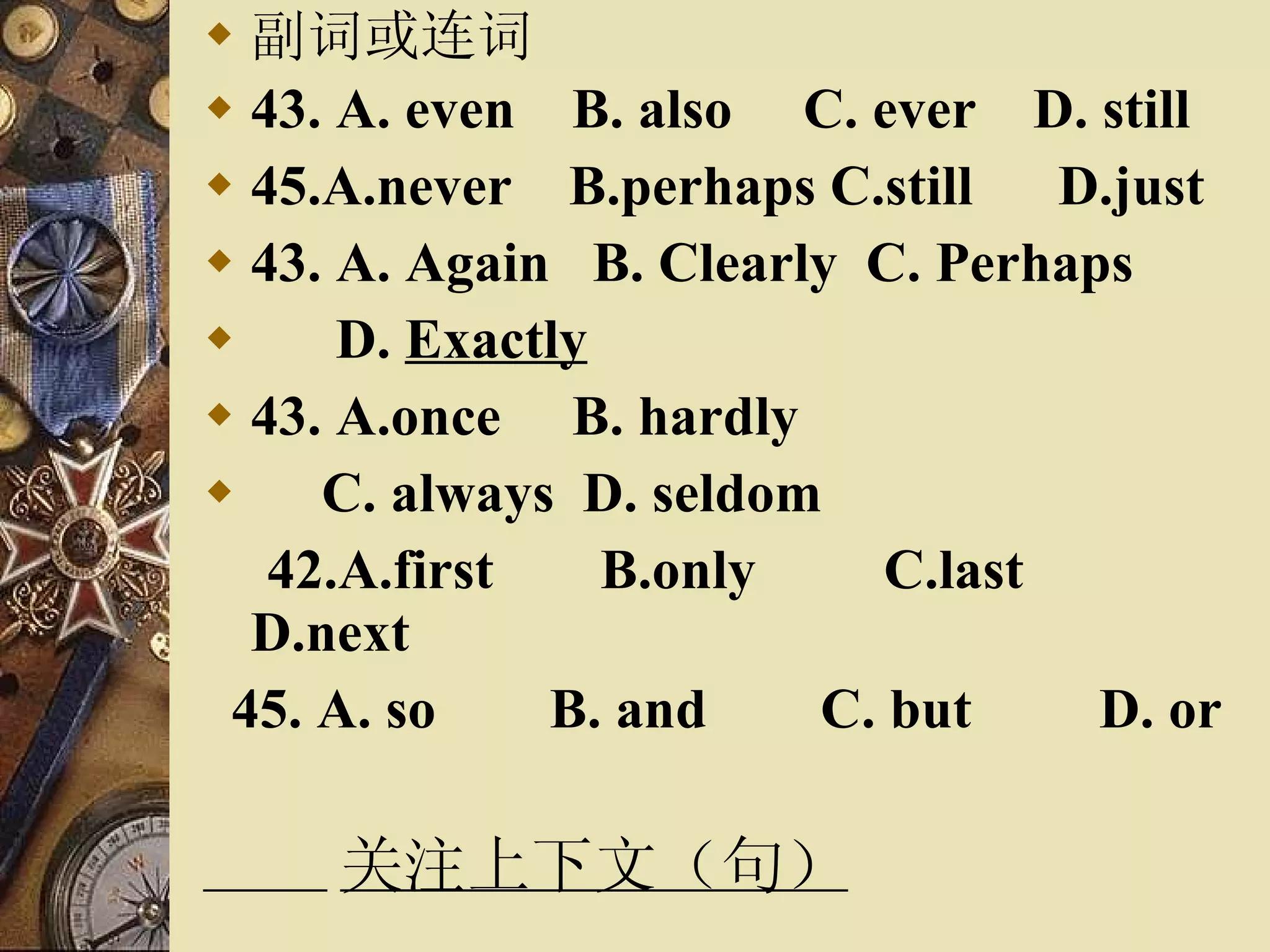 副词或连词 43. A. even  B. also  C. ever  D. still 45.A.never  B.perhaps C.still  D.just  43. A. Again  B. Clearly  C. Perhaps  D.  Exactly 43. A.once  B. hardly  C. always  D. seldom 42.A.first  B.only  C.last  D.next 45. A. so  B. and  C. but  D. or 关注上下文（句） 
