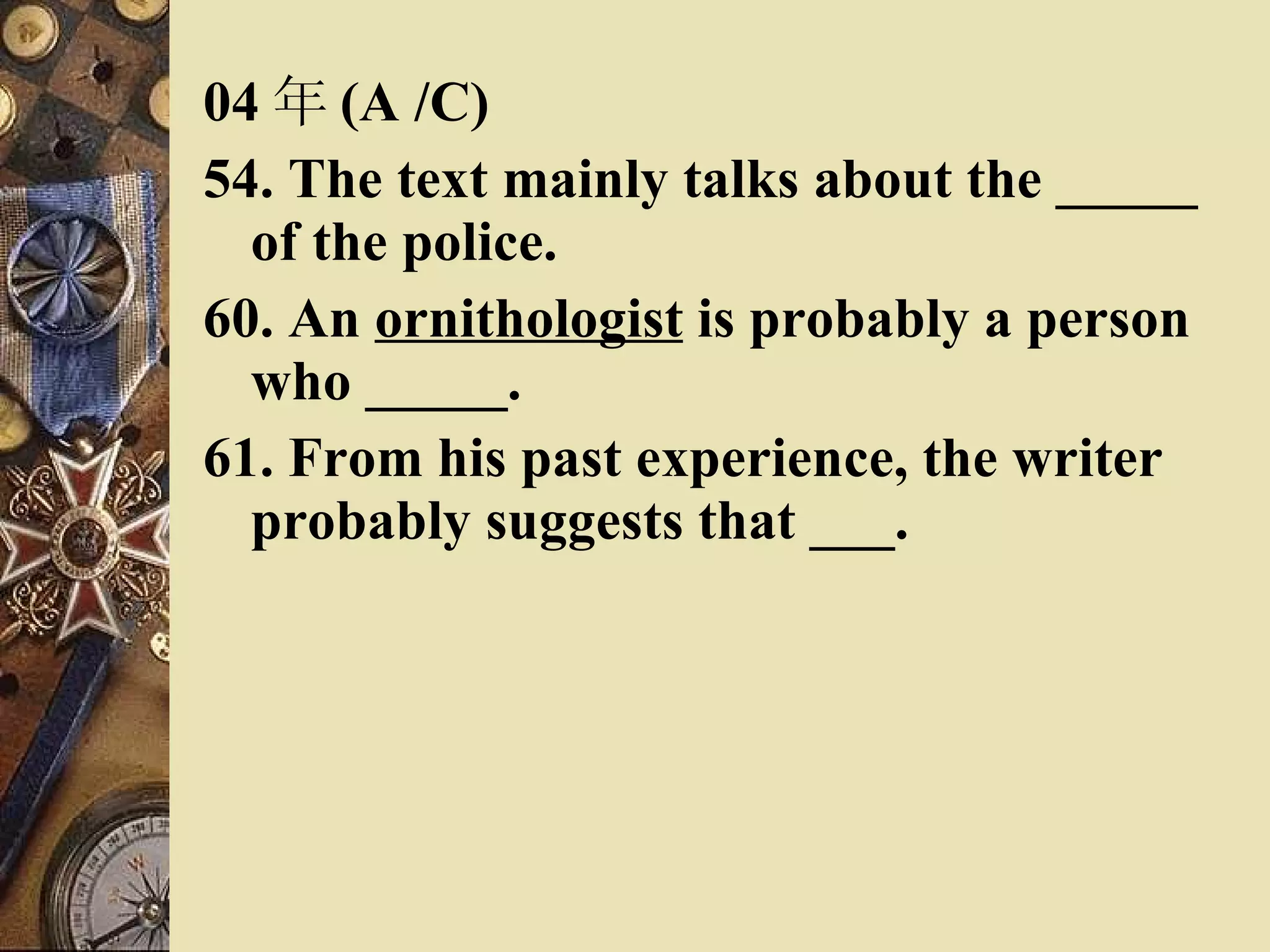 04 年 (A /C) 54. The text mainly talks about the _____ of the police. 60. An  ornithologist  is probably a person who _____. 61. From his past experience, the writer probably suggests that ___. 