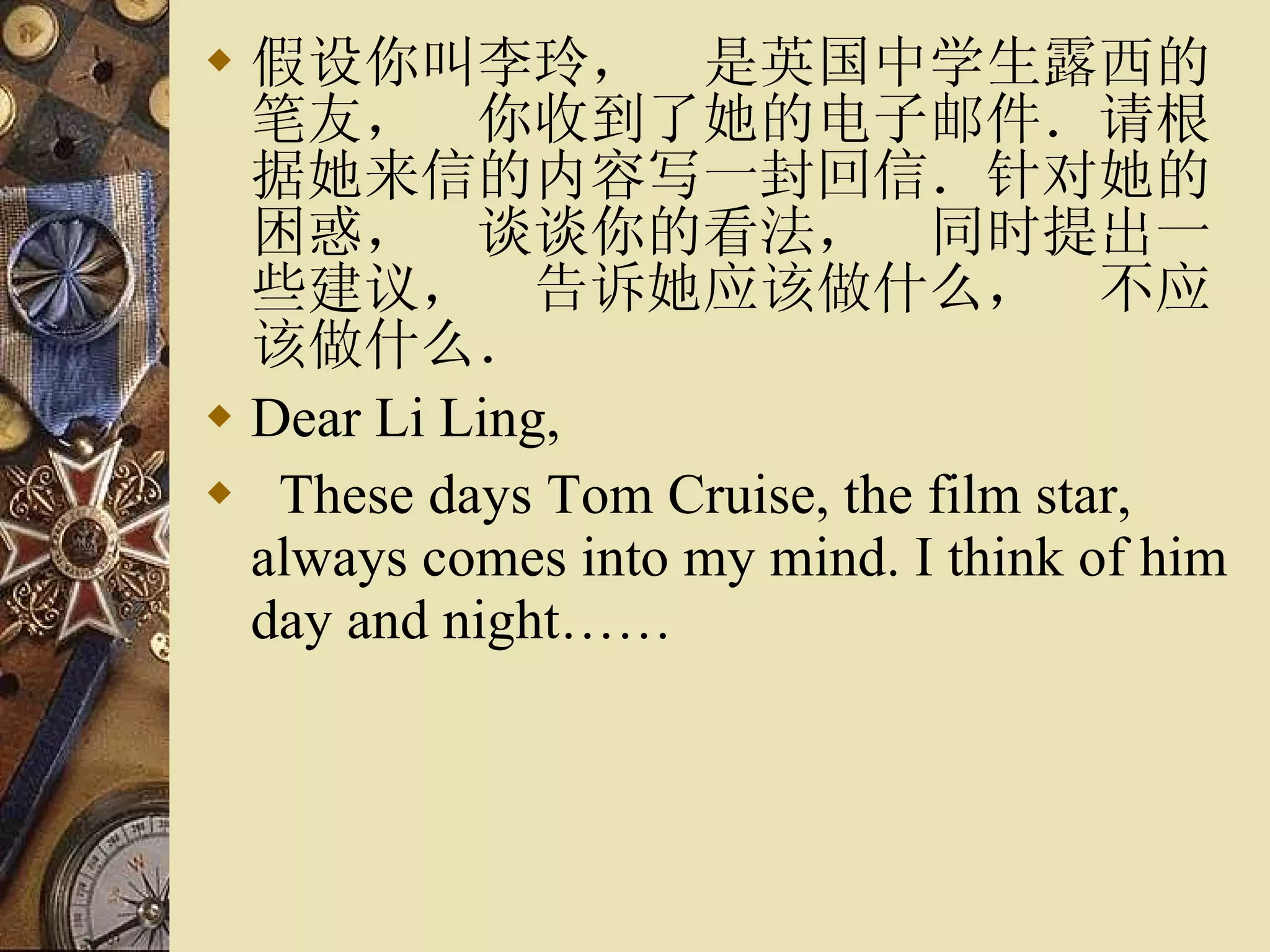 假设你叫李玲，　是英国中学生露西的笔友，　你收到了她的电子邮件．请根据她来信的内容写一封回信．针对她的困惑，　谈谈你的看法，　同时提出一些建议，　告诉她应该做什么，　不应该做什么． Dear Li Ling, These days Tom Cruise, the film star, always comes into my mind. I think of him day and night…… 