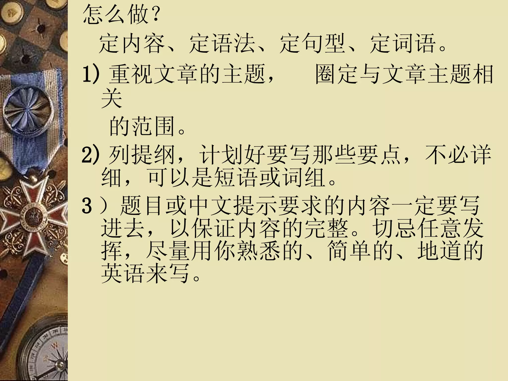 怎么做？ 定内容、定语法、定句型、定词语。 1) 重视文章的主题，   圈定与文章主题相关 的范围。 2) 列提纲，计划好要写那些要点，不必详细，可以是短语或词组。 3 ）题目或中文提示要求的内容一定要写进去，以保证内容的完整。切忌任意发挥，尽量用你熟悉的、简单的、地道的英语来写。 