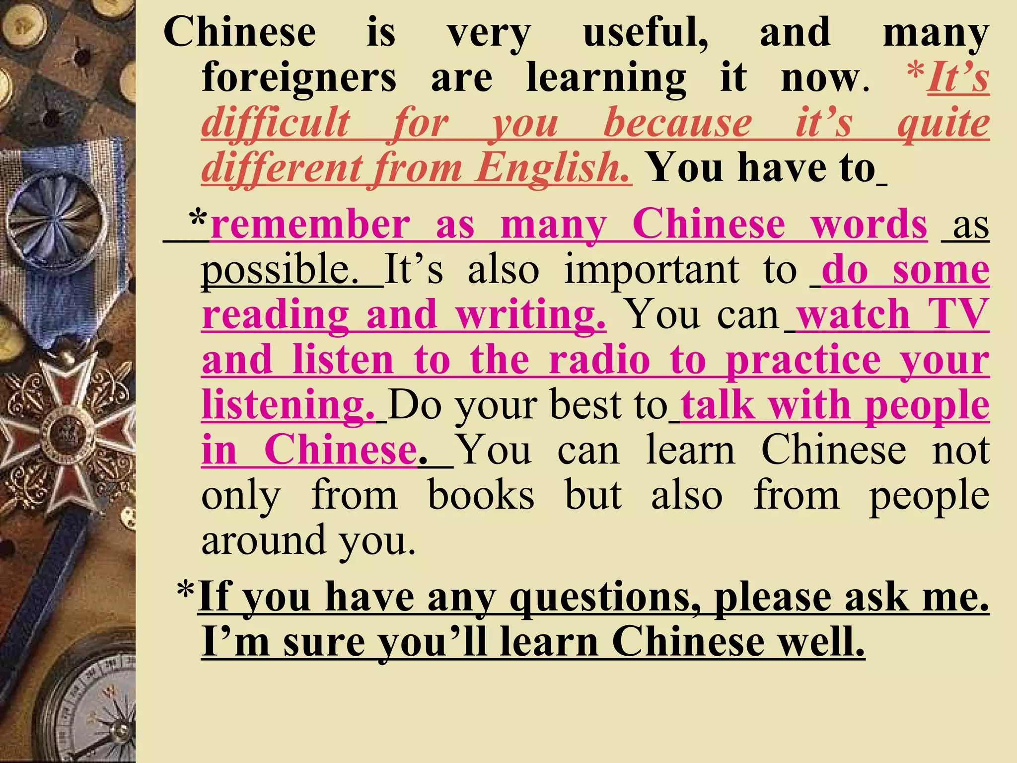 Chinese is very useful, and many foreigners are learning it now .  * It’s difficult for you because it’s quite different from English.   You have to   * remember as many Chinese words   as possible.  It’s also important to   do some reading and writing.  You can   watch TV and listen to the radio to practice your listening.   Do your best to   talk with people in Chinese .  You can learn Chinese not only from books but also from people around you.  * If you have any questions, please ask me. I’m sure you’ll learn Chinese well. 