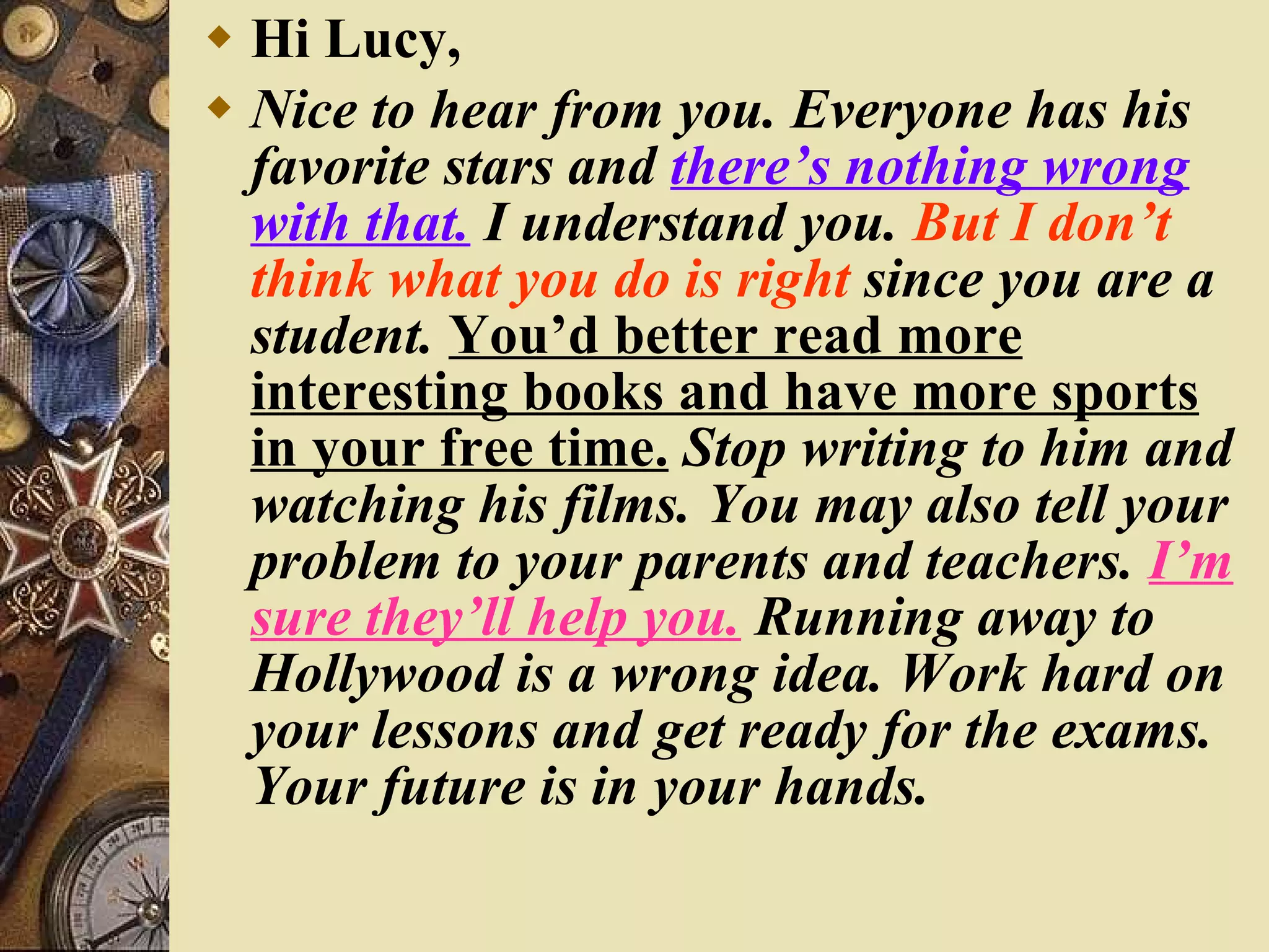 Hi Lucy, Nice to hear from you. Everyone has his favorite stars and  there’s nothing wrong with that.  I understand you.  But I don’t think what you do is right  since you are a student.  You’d better read more interesting books and have more sports in your free time.  Stop writing to him and watching his films. You may also tell your problem to your parents and teachers.  I’m sure they’ll help you.  Running away to Hollywood is a wrong idea. Work hard on your lessons and get ready for the exams. Your future is in your hands. 