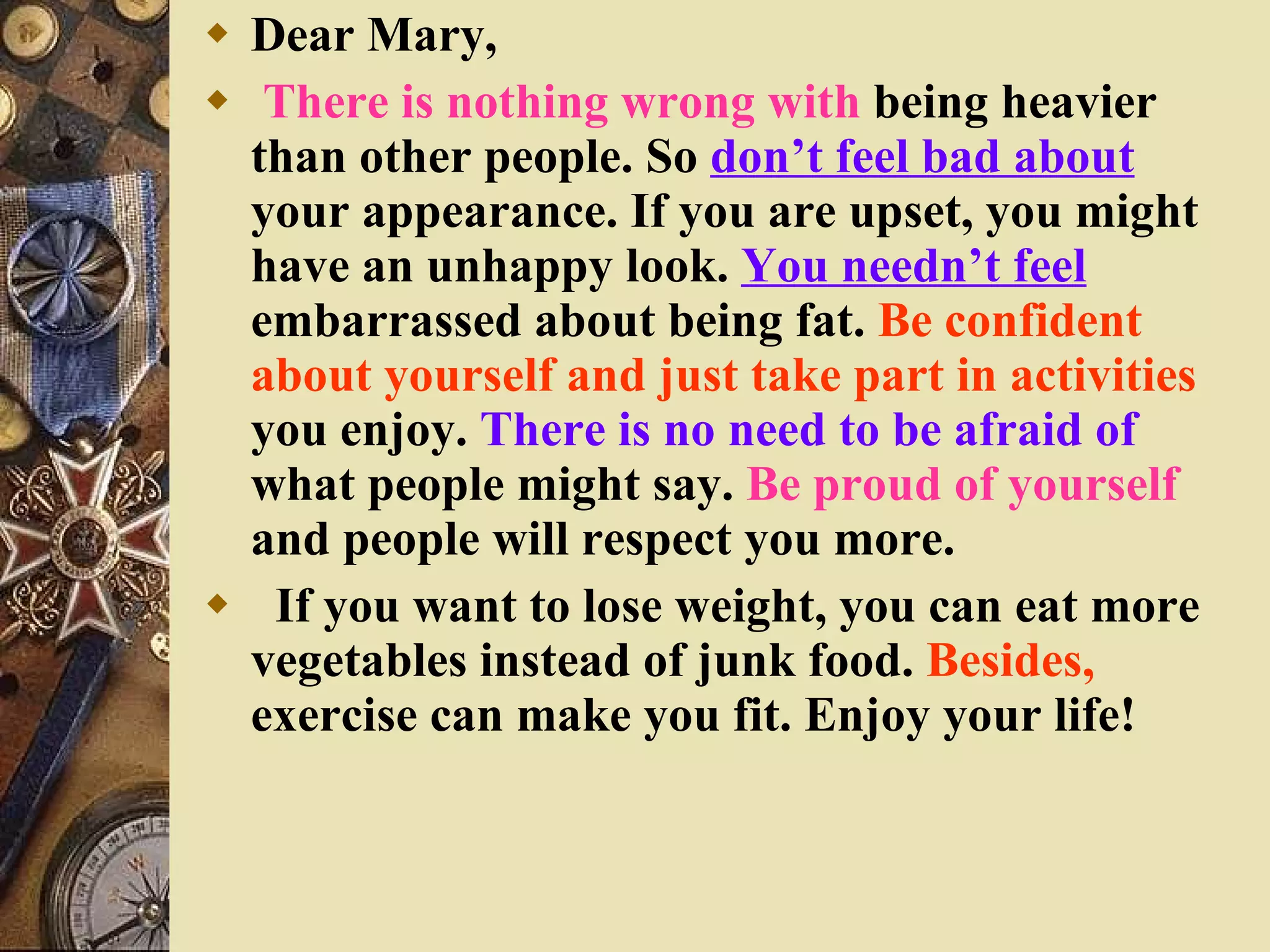 Dear Mary, There is nothing wrong with  being heavier than other people. So  don’t feel bad about  your appearance. If you are upset, you might have an unhappy look.  You needn’t feel  embarrassed about being fat.  Be confident about yourself and just take part in activities  you enjoy.  There is no need to be afraid of  what people might say.  Be proud of yourself  and people will respect you more. If you want to lose weight, you can eat more vegetables instead of junk food.  Besides,  exercise can make you fit. Enjoy your life! 