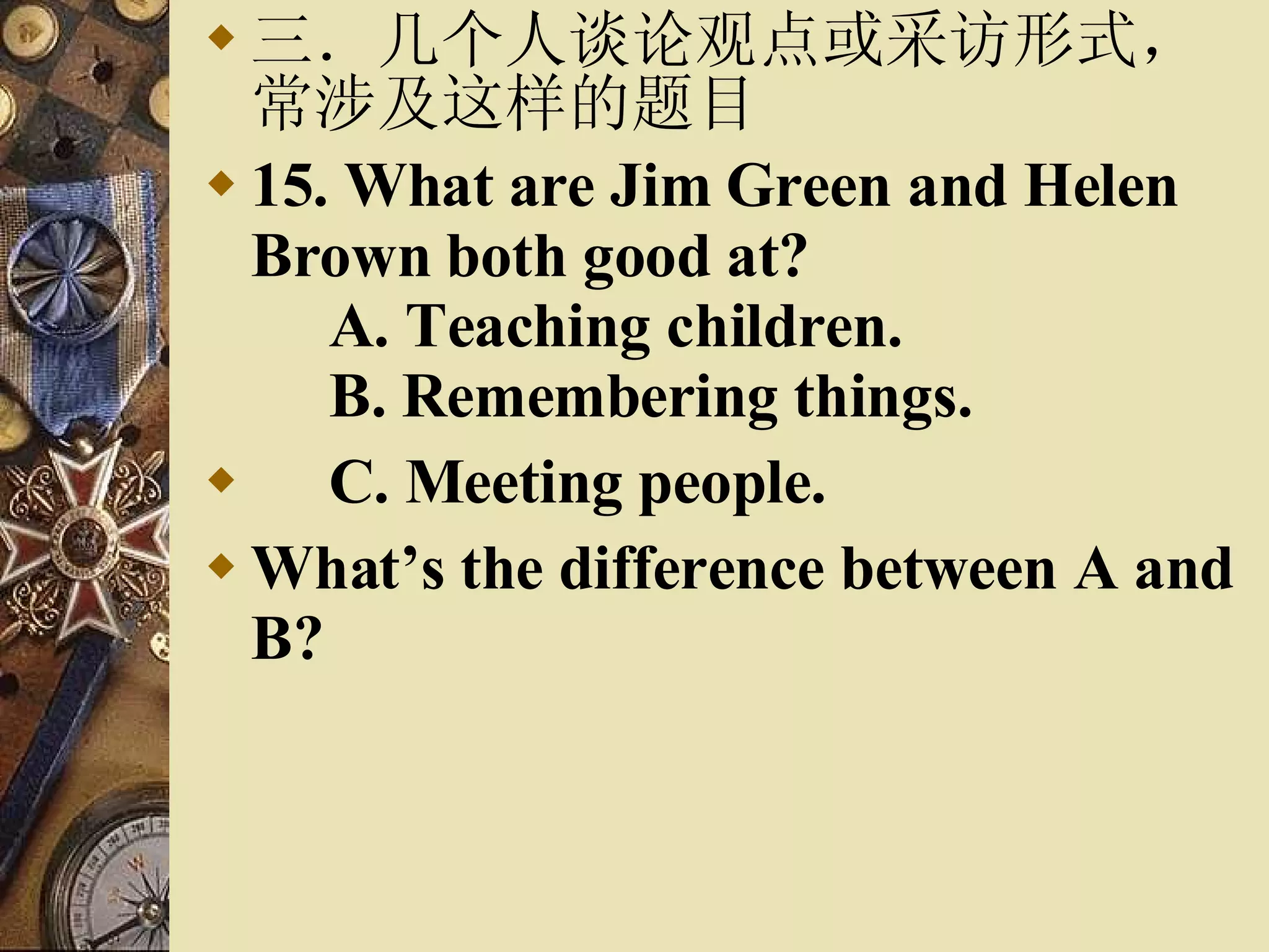 三．几个人谈论观点或采访形式，常涉及这样的题目 15. What are Jim Green and Helen Brown both good at?    A. Teaching children.    B. Remembering things.  C. Meeting people. What’s the difference between A and B? 