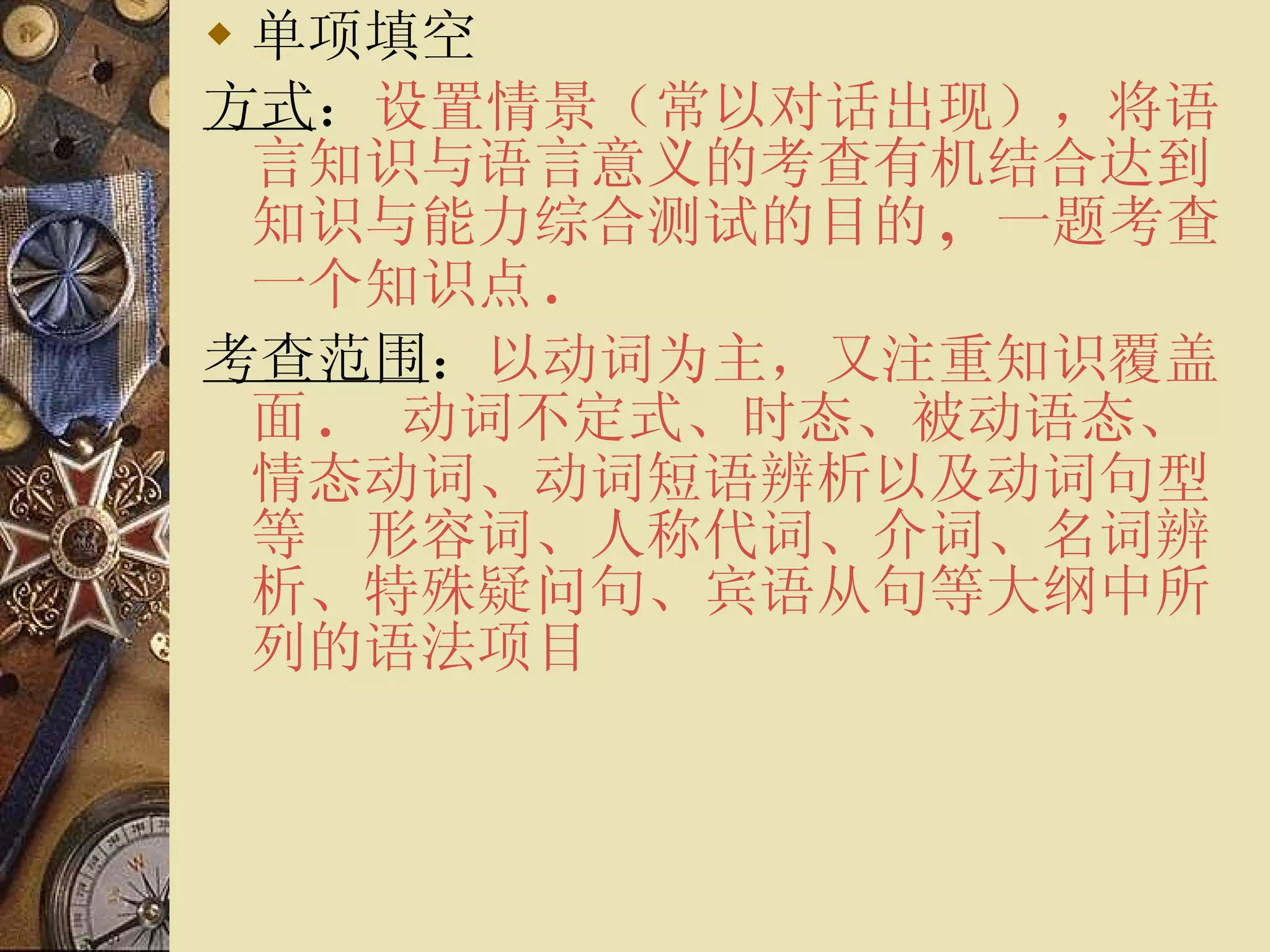 单项填空 方式 ： 设置情景（常以对话出现），将语言知识与语言意义的考查有机结合达到知识与能力综合测试的目的 ,  一题考查一个知识点 . 考查范围 ： 以动词为主，又注重知识覆盖面 . 　动词不定式、时态、被动语态、情态动词、动词短语辨析以及动词句型等　形容词、人称代词、介词、名词辨析、特殊疑问句、宾语从句等大纲中所列的语法项目 