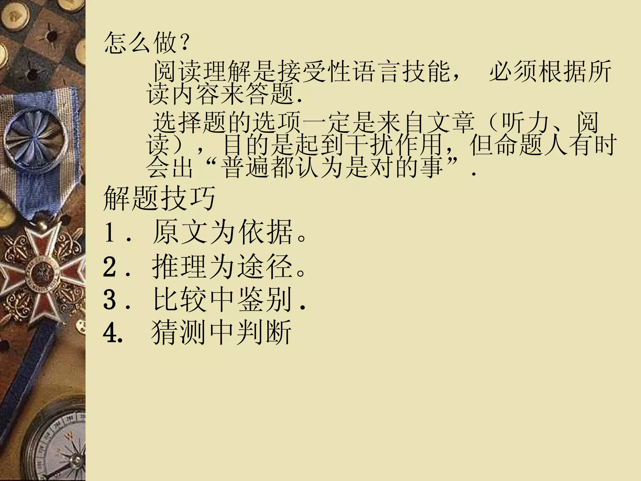 怎么做？ 　　阅读理解是接受性语言技能， 必须根据所读内容来答题． 　　选择题的选项一定是来自文章（听力、阅读），目的是起到干扰作用，但命题人有时会出“普遍都认为是对的事”． 解题技巧 1 ． 原文为依据。 2 ．推理为途径。 3 ．比较中鉴别 . 4.  猜测中判断   