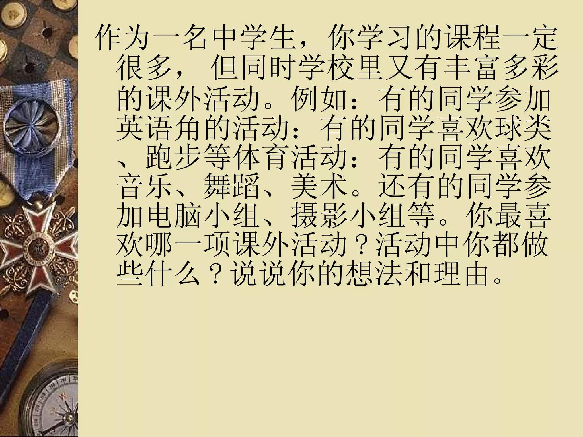 作为一名中学生，你学习的课程一定很多，   但同时学校里又有丰富多彩的课外活动。例如：有的同学参加英语角的活动：有的同学喜欢球类、跑步等体育活动：有的同学喜欢音乐、舞蹈、美术。还有的同学参加电脑小组、摄影小组等。你最喜欢哪一项课外活动 ? 活动中你都做些什么 ? 说说你的想法和理由 。 