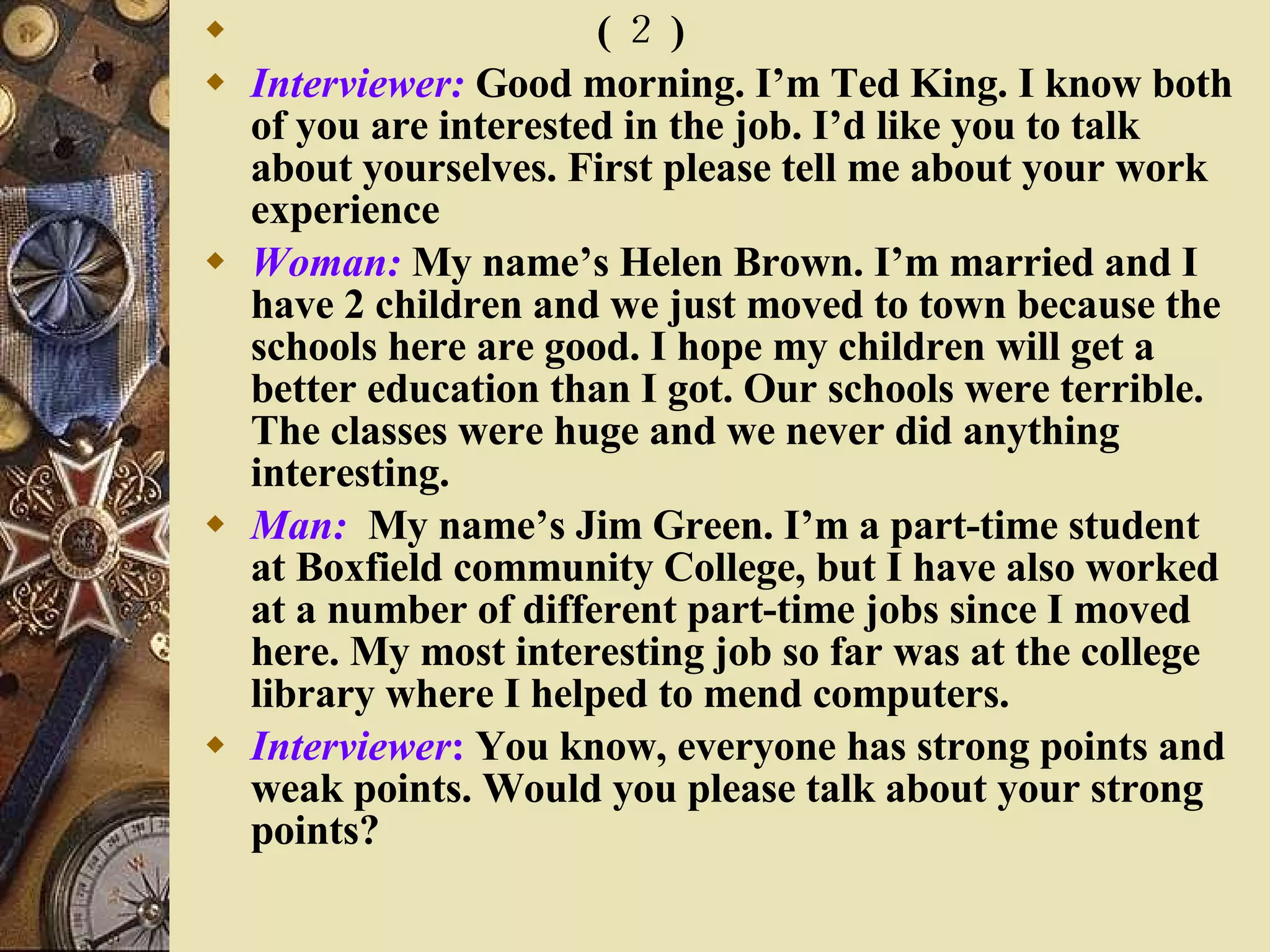 　　　　　　　  ( ２ ) Interviewer:  Good morning. I’m Ted King. I know both of you are interested in the job. I’d like you to talk about yourselves. First please tell me about your work experience Woman:  My name’s Helen Brown. I’m married and I have 2 children and we just moved to town because the schools here are good. I hope my children will get a better education than I got. Our schools were terrible. The classes were huge and we never did anything interesting. Man:   My name’s Jim Green. I’m a part-time student at Boxfield community College, but I have also worked at a number of different part-time jobs since I moved here. My most interesting job so far was at the college library where I helped to mend computers. Interviewer :  You know, everyone has strong points and weak points. Would you please talk about your strong points? 