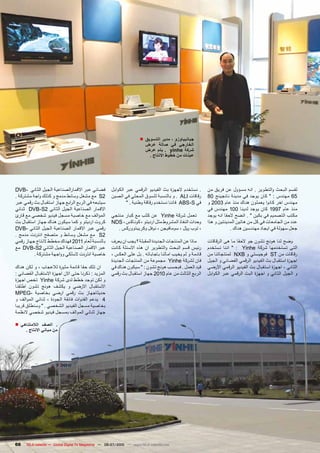 ‫جيانبياوزو ، مدير التسويق ■‬
                                                                         ‫الخارجي في صالة عرض‬
                                                                         ‫شركة ‪ . yinhe‬يتم عرض‬
                                                                          ‫عينات من خطوط االنتاج .‬




‫فضائي عبر االقمارالصناعية الجيل الثاني -‪DVB‬‬           ‫. نستخدم الجهزة بث الفيديو الرقمي عبر الكوابل‬      ‫لقسم البحث والتطوير . انه مسؤول عن فريق من‬
‫2‪ S‬مع مشغل وسائط مدمج و كذلك واجة مشتركة .‬            ‫رقاقات ‪ . ALI‬و بالنسبة للسوق المحلي في الصين‬       ‫56 مهندس : " كان يوجد في مدينة نانجينج 08‬
‫سيتبعه في الربع ال رابع جهاز استقبال بث رقمي عبر‬              ‫في ‪ ABS-S‬فاننا نستخدم رقاقة وطنية . "‬      ‫مهندس اخر كانوا يعملون هناك منذ عام 3002 و‬
‫االقمار الصناعية الجيل الثاني 2‪ DVB-S‬ثنائي‬                                                               ‫منذ عام 7991 كان يوجد لدينا 001 مهندس في‬
‫الموالف مع خاصية مسجل فيديو شخصي مع قارئ‬              ‫تعمل شركة ‪ Yinhe‬عن كثب مع كبار منتجي‬               ‫مكتب التصميم في بكين " . اتضح الحقا انه يوجد‬
‫كروت ارديتو و كما سيكون هناك جهاز استقبال بث‬          ‫وحدات النفاذ المشروط مثل ارديتو ، كوناكس ، ‪NDS‬‬     ‫عدد من الجامعات في كل من هاتين المدينتين و هذا‬
‫رقمي عبر االقمار الصناعية الجيل الثاني -‪DVB‬‬              ‫، توب لاير ، سومافيجن ، نوفل وكريبتووركس .‬                  ‫جعل سهولة في ايجاد مهندسين هناك .‬
‫2‪ S‬مع مشغل وسائط و متصفح انترنت مدمج .‬
‫بالنسبة لعام 1102 فهناك مخطط النتاج جهاز رقمي‬         ‫ماذا عن المنتجات الجديدة المقبلة ؟ يجب ان يعرف‬     ‫وضح لنا هونج تشون جو الحقا ما هى الرقاقات‬
‫عبر االقمار الصناعية الجيل الثاني 2‪ DVB-S‬مع‬           ‫رئيس قسم البحث والتطوير ان هذه االسئلة كانت‬        ‫التى تستخدمها شركة ‪ " : Yinhe‬اننا نستخدم‬
          ‫خاصية انترنت السلكي وواجهة مشتركة .‬         ‫قادمة و لم يخيب امالنا باجاباته . بل على العكس ،‬   ‫رقاقات من ‪ ST‬فوجيستي و ‪ NXB‬لمنتجاتنا من‬
                                                      ‫فان لشركة ‪ Yinhe‬مجموعة من المنتجات الجديدة‬         ‫اجهزة استقبال بث الفيديو الرقمي الفضائي و الجيل‬
‫ان تلك حقا قائمة مثيرة لالعجاب ، و لكن هناك‬           ‫قيد العمل . فبحسب هونج تشون : " سيكون هناك في‬      ‫الثاني ، اجهزة استقبال بث الفيديو الرقمي اآلرضي‬
‫المزيد : ذكرنا حتى االن اجهزة االستقبال الفضائي :‬     ‫الربع الثالث من عام 0102 جهاز استقبال بث رقمي‬      ‫و الجيل الثاني و اجهزة البث الرقمي عبر الكوابل‬
‫و لكن توجد خطط لدى شركة ‪ Yinhe‬تخص اجهزة‬
‫االستقبال االرضي و يكشف هونج تشون اطلقنا‬
‫حديثاجهاز بث رقمي ارضي بخاصية -‪MPEG‬‬
‫4 يدعم القنوات فائقة الجودة ، ثنائي الموالف و‬
‫بخاصية مسجل الفيديو الشخصي . " وسنطلق قريبا‬
‫جهاز ثنائي الموالف بمسجل فيديو شخصي النظمة‬

‫. الصف الالمتناهي ■‬
     ‫من مباني االنتاج .‬




‫66‬    ‫‪TELE-satellite — Global Digital TV Magazine — 06-07/2010 — www.TELE-satellite.com‬‬
 