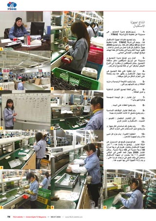 ‫انتاج اجﻬزﺓ‬
                                                                                                                               ‫االستﻘباﻝ‬
                                                                                                 ‫زويوزهينﺞ مديرﺓ المصنﻊ . هﻰ‬      ‫-1‬
                                                                                                   ‫مسﺅولة عن خطوط انتاج شركة ‪. YINhE‬‬

                                                                                                 ‫يتم تجميﻊ مكونات اجﻬزﺓ االستﻘباﻝ‬        ‫-2‬
                                                                                                 ‫هنا . يوجد في شركة ‪ YINhE‬عشرﺓ خطوط‬
                                                                                                 ‫انتاج مﻊ 52 موﻅف لكﻝ خط . يتم تجميﻊ 0002‬
                                                                                                 ‫جﻬاز استﻘباﻝ كﻝ فترﺓ عمﻝ من شمان ساعات .‬
‫1‬                                                                                                ‫تﻅﻬر لوﺣة الكترونية في مﻘدمة كﻝ خط الﻬدف‬
                                                                                                             ‫توﺿﺢ الﻬدف و االجمالي الﺣالي .‬

                                                                                                 ‫كيان وﻱ هونﺞ مديرﺓ التجميﻊ و‬            ‫-3‬
                                                                                                 ‫مسﺅولة عن توزيﻊ الموﻅﻔين داخﻝ منطﻘة‬
                                                                                                 ‫التجميﻊ . يمكن لﻠموﻅﻔين ان ينﻅروا الﻰ الﻠوﺡ‬
                                                                                                  ‫االبيض ليﻌرفوا الﻰ اﻯ خط تجميﻊ تم فرزهم .‬

                                                                                                 ‫اوﻝ خطوﺓ عﻠﻰ خط التجميﻊ هﻰ‬             ‫-4‬
                                                                                                 ‫بيت جﻬاز االستﻘباﻝ و يﻅﻬر هنا يتم وﺿﻌﻪ‬
                                                                                                          ‫عﻠﻰ الﺣزام الناﻗﻝ من ﻗبﻝ موﻅﻔﻪ .‬

                                                                                                 ‫يتم تركيﺏ الﻠﻠوﺣة الرﺋيسية و مزود‬        ‫-5‬
                                                                                                                ‫الطاﻗة و يتم تﺛبيتﻬم ببراﻏي .‬
‫2‬                                                    ‫6‬                                           ‫ياتي الﺣﻘا تجميﻊ الكوابﻝ الداخﻠية‬        ‫-6‬
                                                                                                                              ‫و كابﻝ الطاﻗة .‬

                                                                                                 ‫اوﻝ اختبار : هﻝ الوﺣدﺓ المجمﻌة‬         ‫-7‬
                                                                                                                          ‫جاهزﺓ كﻬرباﺋيا ؟‬

                                                                                                      ‫يتم وﺿﻊ الﻐطاء عﻠﻰ البيت .‬            ‫-8‬

                                                                                                 ‫يتم الﺣﻘا اختبار الوﻅاﺋف االساسية‬      ‫-9‬
                                                                                                    ‫، يتم وﺿﻊ مﻠصق اﺫا كانت االختبارات جيدﺓ‬

                                                                                                 ‫االن االختبار المﻔصﻝ : الﻔيديو ،‬        ‫-01‬
                                                                                                             ‫الصوت ، االستﻘباﻝ و اختبار فردﻱ‬

                                                                                                 ‫يتم وﺿﻊ رﻗم تسﻠسﻠي لكﻝ جﻬاز و‬         ‫-11‬
‫3‬                                                    ‫7‬                                              ‫يتم وﺿﻊ دليﻝ المستخدم عﻠﻰ الﺣزام الناﻗﻝ‬

                                                                                                 ‫الخطوﺓ االخيرﺓ : يتم ﺣزم كﻝ شيﺊ‬      ‫-21‬
                                                                                                                  ‫مﻌا و يتم تجﻬيزﺓ لﻠشﺣن .‬

                                                                                                 ‫هوانﺞ جيان فينﺞ هو المسﺅوﻝ عن‬             ‫-31‬
                                                                                                 ‫ﻏرفة اختبار . يوﺿﺢ ما يﺣدﺙ هنا : " تمر‬
                                                                                                 ‫اجﻬزﺓ االستﻘباﻝ باختبار طويﻝ في درجة ﺣرارﺓ‬
                                                                                                 ‫04 درجة مﺋوية الﻰ 54 درجة مﺋوية . يمكن‬
                                                                                                 ‫اختبار 0002 جﻬاز كﺣد اﻗصﻰ في ﻏرفتﻰ‬
                                                                                                 ‫الﻔﺣﺹ ! ؟ هﺫا يﺿمن ان اجﻬزﺓ االستﻘباﻝ‬
                                                                                                 ‫ستﻌمﻝ في وﻗت الﺣق في درجات ﺣرارﺓ اعﻠﻰ .‬
                                                                                                        ‫و يتم ازالة االجﻬزﺓ التﻰ بﻬا عيوﺏ هنا .‬


‫4‬




‫5‬                                                     ‫8‬                                      ‫9‬


    ‫07‬   ‫‪TELE-satellite — Global Digital TV Magazine — 06-07/2010 — www.TELE-satellite.com‬‬
 