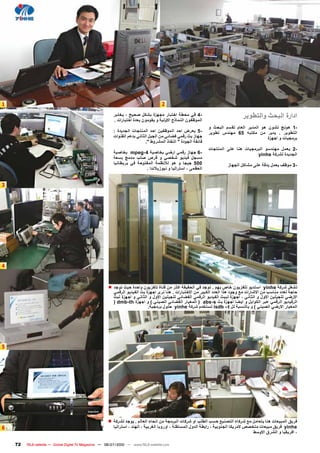 ‫1‬                                                                                    ‫2‬
                                                          ‫-4 في مﺣطة اختبار مجﻬزﺓ بشكﻝ صﺣيﺢ ، يختبر‬
                                                          ‫الموﻅﻔون النماﺫج االولية و يﻘومون بﻌدﺓ اختبارات .‬
                                                                                                                                  ‫ادارﺓ البﺣﺙ والتطوير‬
                                                                                                               ‫-1 هونﺞ تشون هو المدير الﻌام لﻘسم البﺣﺙ و‬
                                                          ‫-5 يﻌرض اﺣد الموﻅﻔين اﺣد المنتجات الجديدﺓ :‬          ‫التطوير . يدير من مكتبﻪ 56 مﻬندﺱ تطوير‬
                                                          ‫جﻬاز بﺙ رﻗمي فﺿاﺋي من الجيﻝ الﺛاني بدعم الﻘنوات‬                                   ‫برمجيات و اجﻬزﺓ‬
                                                                            ‫فاﺋﻘة الجودﺓ " النﻔاﺫ المشروط ".‬
                                                                                                               ‫-2 يﻌمﻝ مﻬندسو البرمجيات هنا عﻠﻰ المنتجات‬
                                                          ‫-6 جﻬاز رﻗمي ارﺿي بخاصية 4-‪ mpeg‬بخاصية‬                                      ‫الجديدﺓ لشركة ‪yinhe‬‬
                                                          ‫مسجﻝ فيديو شخصي و ﻗرﺹ صﻠﺏ مدمﺞ بسﻌة‬
                                                          ‫005 جيجا و هو لالنﻅمة المﻔتوﺣة في بريطانيا‬                      ‫-3 موﻅف يﻌمﻝ بدﻗة عﻠﻰ مشاكﻝ الجﻬاز‬
                                                                          ‫الﻌﻅمﻰ ، استراليا و نيوزيالندا .‬


‫3‬




‫4‬


                                                       ‫تشﻐﻝ شركة ‪ yinhe‬استديو تﻠﻔزيون خاﺹ بﻬم . توجد في الﺣﻘيﻘة اكﺛر من ﻗناﺓ تﻠﻔزيون واﺣدﺓ ﺣيﺙ توجد ■‬
                                                          ‫ﺣاجة لﻌدد مناسﺏ من االشارات مﻊ وجود هﺫا الﻌدد الكبير من االختبارات . هنا نرﻯ اجﻬزﺓ بﺙ الﻔيديو الرﻗمي‬
                                                          ‫االرﺿي لﻠجيﻠين االوﻝ و الﺛاني ، اجﻬزﺓ لببﺙ الﻔيديو الرﻗمي الﻔﺿاﺋي لﻠجيﻠين االوﻝ و الﺛاني و اجﻬزﺓ لبﺙ‬
                                                          ‫الرفيديو الرﻗمي عبر الكوابﻝ و ايﺿا اجﻬزﺓ بﺙ ‪ ) abs-s‬المﻌيار الﻔﺿاﺋي الصيني ( و اجﻬزﺓ ‪) dmb-th‬‬
                                                                             ‫المﻌيار االرﺿي الصيني ( و بالنسبة لﻝ ‪ isdb –t‬تستخدم شركة ‪ yinhe‬ﺣﻠوﻝ برمجية.‬




‫5‬




                                                       ‫فريق المبيﻌات هنا يتﻌامﻝ مﻊ شركاء التصنيﻊ ﺣسﺏ الطﻠﺏ او شركات البرمجة من انﺣاء الﻌالم . يوجد لشركة ■‬
‫6‬                                                         ‫‪ yinhe‬فريق مبيﻌات متخصﺹ المريكا الجنوبية ، رابطة الدوﻝ المستﻘﻠة ، اوروبا الﻐربية ، الﻬند ، استراليا‬
                                                                                                                                         ‫، افريﻘيا و الشرق االوسط‬

    ‫27‬   ‫‪TELE-satellite — Global Digital TV Magazine — 06-07/2010 — www.TELE-satellite.com‬‬
 