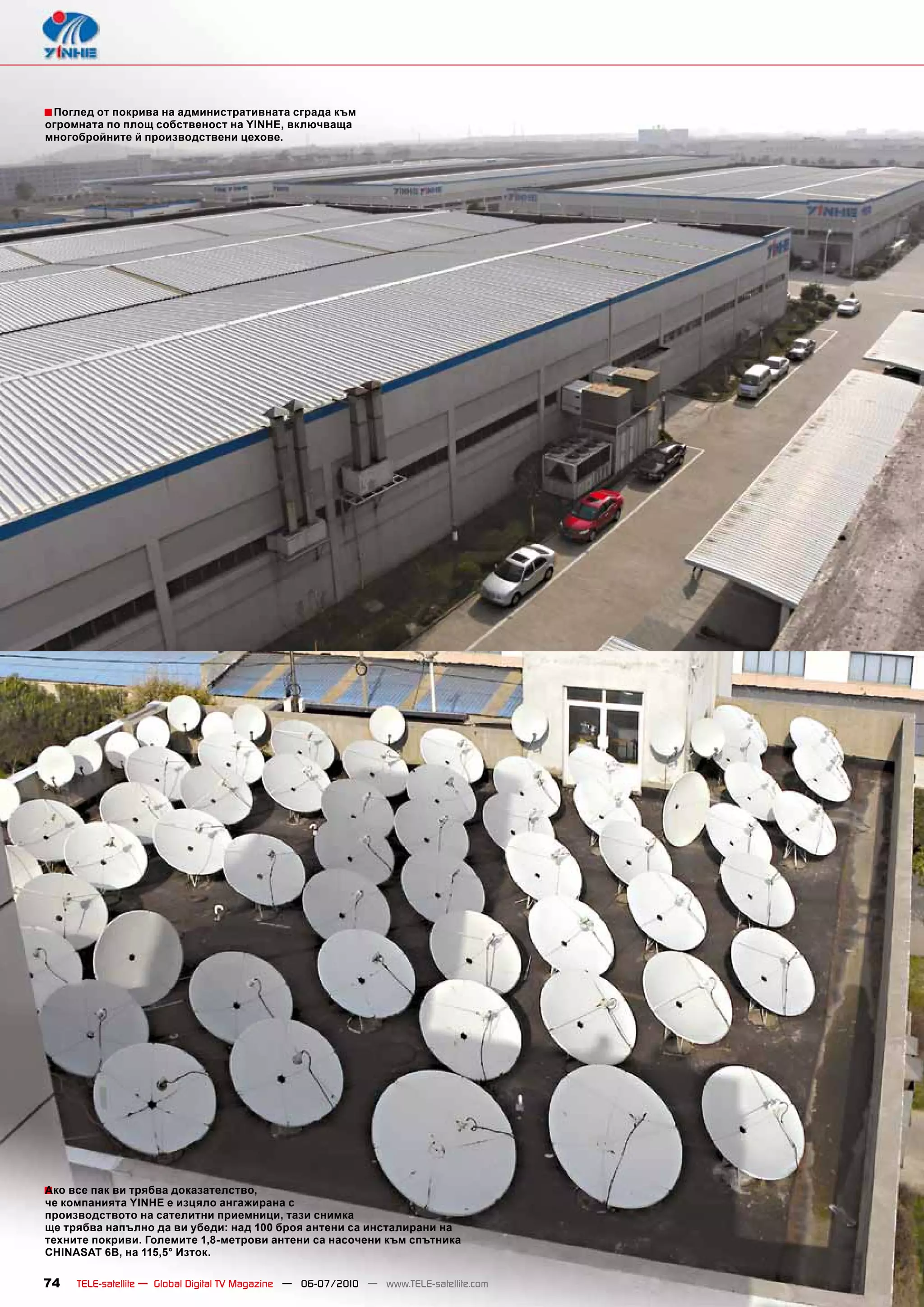 ■ Поглед от покрива на административната сграда към
огромната по площ собственост на YINHE, включваща
многобройните й производствени цехове.




■ все пак ви трябва доказателство,
Ако
че компанията YINHE е изцяло ангажирана с
производството на сателитни приемници, тази снимка
ще трябва напълно да ви убеди: над 100 броя антени са инсталирани на
техните покриви. Големите 1,8-метрови антени са насочени към спътника
CHINASAT 6B, на 115,5° Изток.

74   TELE-satellite — Global Digital TV Magazine — 06-07/2010 — www.TELE-satellite.com
 