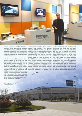 ■ Jianbiao Zhu, Manager
                                                                     des Overseas Marketing
                                                                     Departments, im Showroom
                                                                     von YINHE. Hier sind
                                                                     Muster aus der Produktion
                                                                     ausgestellt.




unseres Exports betrifft Satelliten-                  Dann geht Hongchun Gu in weitere           werden nicht enttäuscht, im Gegenteil,
Receiver, 30% terrestrische Receiver                Details und erläutert, mit welchen           YINHE hat eine echte Fülle von neuen
und 10% Kabelreceiver.“ Noch eine inte-             Chipsets YINHE arbeitet: „Im Bereich         Geräten in Planung. Hongchun Gu listet
ressante Information: Im chinesischen               DVB-S/S2/T/T2/C arbeiten wir mit Chips       alle auf: „Im 3. Quartal 2010 kommt
Inland ist YINHE mit einem Marktanteil              von ST, Fujitsu und NXB. Für DVB-C           ein DVB-S2 Receiver mit eingebautem
von etwa 10% einer der großen Anbieter              verwenden wir NEC und für DVB-S/S2           Media Player und mit CI, im 4. Quar-
von Kabelreceivern.                                 kommt auch ALI zum Einsatz. Im nati-         tal folgen ein DVB-S2 Twin Tuner PVR
                                                    onalen Markt in China verwenden wir          mit Irdeto sowie ein DVB-S2 Receiver
   Nach so vielen Informationen über                für ABS-S Nationalchip.“ YINHE arbeitet      mit Media Player und integriertem Web
die Stückzahlen ist es an der Zeit, die             auch mit den größten CA Produzenten          Browser. Für 2011 sind DVB-S2 Receiver
Receiversparte näher zu beleuchten.                 zusammen, wie Irdeto, Conax, NDS,            mit WiFi und mit CI+ geplant.“ Eine ein-
Wir wenden uns an Hongchun Gu. Er                   Topreal, Sumavision, Novel und Cryp-         drucksvolle Liste, aber es kommt noch
ist General Manager des R&D Depart-                 toworks.“ Der Leiter einer R&D Abteilung     mehr. Denn bisher betrachteten wir nur
ments. Er leitet ein Team von 65 Ingeni-            kommt natürlich nicht umhin, von uns         die Satelliten-Receiver. Aber auch bei
euren und ergänzt: „In der Stadt Nanjing            mit Fragen nach den nächsten neuen           den terrestrischen Receivern ist einiges
arbeiten zusätzlich 80 Ingenieure seit              Produkten bedrängt zu werden. Wir            in Planung. Wir lauschen Hongchun Gu:
2003 und bereits seit 1997 haben wir ein
eigenes Entwicklungsbüro in Beijing mit
100 Ingenieuren.“ Der Grund ist, dass
sich in beiden Städten eine Vielzahl von
Universitäten befinden und es dort leich-
ter ist, Ingenieure zu finden.


■ Die lange Reihe von
Produktionshallen




66   TELE-satellite — Global Digital TV Magazine — 06-07/2010 — www.TELE-satellite.com
 