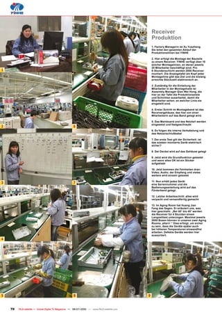 Receiver
                                                                                                 Produktion
                                                                                                 1. Factory Managerin ist Xu Yuezheng.
                                                                                                 Sie leitet den gesamten Ablauf der
                                                                                                 Produktionslinien bei YINHE

                                                                                                 2. Hier erfolgt die Montage der Bauteile
                                                                                                 zu einem Receiver. YINHE verfügt über 10
                                                                                                 solcher Montagelinien, an denen jeweils
                                                                                                 25 Mitarbeiter beschäftigt sind. Pro
1                                                                                                8-Stundenschicht werden 2000 Receiver
                                                                                                 montiert. Die Anzeigetafel am Kopf jeder
                                                                                                 Montagelinie gibt das Ziel und die bislang
                                                                                                 erreichte Stückzahl elektronisch an.

                                                                                                 3. Zuständig für die Einteilung der
                                                                                                 Mitarbeiter in der Montagehalle ist
                                                                                                 Assembly Manager Qian Wei Hong, die
                                                                                                 hier an der Tafel die Produktionsziele
                                                                                                 und Schichten ausarbeitet, damit die
                                                                                                 Mitarbeiter sehen, an welcher Linie sie
                                                                                                 eingeteilt sind.

                                                                                                 4. Erster Schritt im Montageband ist das
                                                                                                 Receivergehäuse, das hier von einer
                                                                                                 Mitarbeiterin auf das Band gelegt wird.

                                                                                                 5. Das Mainboard und das Netzteil werden
                                                                                                 eingesetzt und festgeschraubt
2                                                    6
                                                                                                 6. Es folgen die interne Verkabelung und
                                                                                                 das Netzanschlußkabel

                                                                                                 7. Der erste Test gilt der Sicherheit: ist
                                                                                                 das soeben montierte Gerät elektrisch
                                                                                                 sicher?

                                                                                                 8. Der Deckel wird auf das Gehäuse gelegt

                                                                                                 9. Jetzt wird die Grundfunktion getestet
                                                                                                 und wenn alles OK ist ein Sticker
                                                                                                 aufgeklebt

                                                                                                 10. Jetzt kommen die Feinheiten dran:
                                                                                                 Video, Audio, der Empfang und vieles
                                                                                                 weitere wird einzeln getestet

                                                                                                 11. Nun erhält jedes Gerät
3                                                    7                                           eine Seriennummer und die
                                                                                                 Bedienungsanleitung wird auf das
                                                                                                 Förderband gelegt.

                                                                                                 12. Letzter Arbeitsschritt: alles wird
                                                                                                 verpackt und versandfertig gemacht

                                                                                                 13. Im Aging Room hat Huang Jian
                                                                                                 Feng das Sagen. Er erläutert uns, was
                                                                                                 hier geschieht: „Bei 40° bis 45° werden
                                                                                                 die Receiver für 4 Stunden einem
                                                                                                 Langzeittest unterzogen. Maximal jeweils
                                                                                                 2000 Boxen können in unseren zwei Aging
                                                                                                 Rooms ‚altern‘.“ Dies erfolgt, um sicher
                                                                                                 zu sein, dass die Geräte später auch
                                                                                                 bei höheren Temperaturen einwandfrei
                                                                                                 arbeiten. Defekte Geräte werden hier
                                                                                                 aussortiert.
4




5                                                     8                                      9


    70   TELE-satellite — Global Digital TV Magazine — 06-07/2010 — www.TELE-satellite.com
 