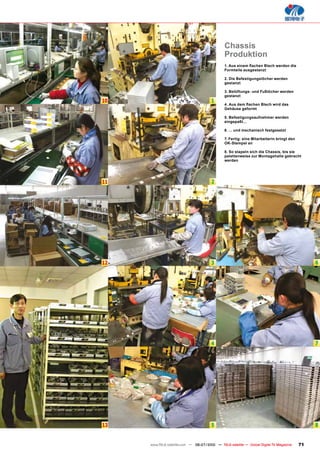 Chassis
                                               Produktion
                                               1. Aus einem ﬂachen Blech werden die
                                               Formteile ausgestanzt

                                               2. Die Befestigungslöcher werden
                                               gestanzt

                                               3. Belüftungs- und Fußlöcher werden
                                               gestanzt
10                                     1
                                               4. Aus dem ﬂachen Blech wird das
                                               Gehäuse geformt

                                               5. Befestigungsaufnehmer werden
                                               eingepaßt...

                                               6. ... und mechanisch festgesetzt

                                               7. Fertig: eine Mitarbeiterin bringt den
                                               OK-Stempel an

                                               8. So stapeln sich die Chassis, bis sie
                                               palettenweise zur Montagehalle gebracht
                                               werden




11                                     2




12                                     3                                                       6




                                       4                                                       7




13                                     5                                                       8


     www.TELE-satellite.com — 06-07/2010 — TELE-satellite — Global Digital TV Magazine    71
 