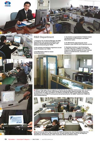 1                                                                                    2

                                                       R&D Department                                      4. Am bestens ausgestattetem Prüfplatz testen
                                                                                                           die Mitarbeiter die Prototypen und lassen
                                                                                                           Messreihen laufen
                                                       1. Hongchun Gu ist General Manager des R&D
                                                       Departments. Von seinem Schreibtisch aus
                                                                                                           5. Ein Mitarbeiter zeigt eines der neuen
                                                       steuert er die 65 Ingenieure der Hard- und
                                                       Software-Entwicklung bei YINHE                      Produkte: einen DVB-S2 HDTV Receiver mit CA

                                                       2. Hier arbeiten die Software-Ingenieure an den     6. Ebenfalls brandneu in der Entwicklung:
                                                       neuen Produkten von YINHE                           ein DVB-T Receiver in MPEG-4 mit PVR und
                                                                                                           integrierter 500 GB Festplatte für das Freeview
                                                       3. Ein Mitarbeiter tüftelt an einem                 System in Großbritannien, Australien und
                                                       Hardwareproblem                                     Neuseeland



3




4


                                                       ■ YINHE verfügt sogar über ein eigenes TV-Studio! Nun ja, eigentlich dreht es sich eher um mehrere
                                                       TV-Sender, denn für die vielen Tests werden die entsprechenden Signale benötigt. Hier sehen
                                                       wir die Sender für DVB-T und DVB-T2, für DVB-S und DVB-S2, DVB-C sowie ABS-S (chinesische
                                                       Satellitennorm) und DMB-TH (chinesische terrestrische Norm). Für ISDB-T behilft sich YINHE mit
                                                       einer Softwarelösung.




5




                                                       ■ Hier arbeitet das Sales Team, mit dem die ODM Handelspartner oder Programmbetreiber ihre
                                                       Aufträge von überall in der Welt besprechen. Es gibt spezielle Sales Teams für die Regionen
6                                                      Südamerika, CIS, Westeuropa, Indien, Australien, Afrika und Mittlerer Osten


    72   TELE-satellite — Global Digital TV Magazine — 06-07/2010 — www.TELE-satellite.com
 