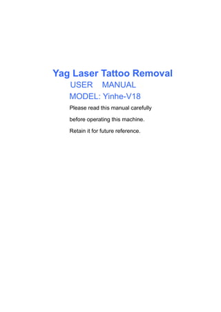 Yag Laser Tattoo Removal
USER'S MANUAL
MODEL: Yinhe-V18
Please read this manual carefully
before operating this machine.
Retain it for future reference.
USER
 