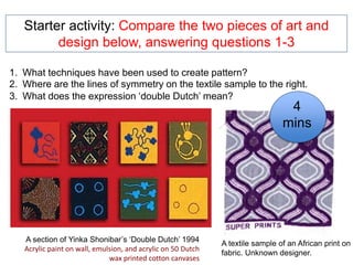 A section of Yinka Shonibar’s ‘Double Dutch’ 1994
Acrylic paint on wall, emulsion, and acrylic on 50 Dutch
wax printed cotton canvases
Starter activity: Compare the two pieces of art and
design below, answering questions 1-3
A textile sample of an African print on
fabric. Unknown designer.
1. What techniques have been used to create pattern?
2. Where are the lines of symmetry on the textile sample to the right.
3. What does the expression ‘double Dutch’ mean?
4
mins
 