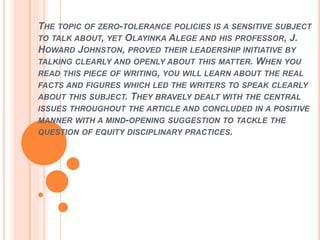 THE TOPIC OF ZERO-TOLERANCE POLICIES IS A SENSITIVE SUBJECT
TO TALK ABOUT, YET OLAYINKA ALEGE AND HIS PROFESSOR, J.
HOWARD JOHNSTON, PROVED THEIR LEADERSHIP INITIATIVE BY
TALKING CLEARLY AND OPENLY ABOUT THIS MATTER. WHEN YOU
READ THIS PIECE OF WRITING, YOU WILL LEARN ABOUT THE REAL
FACTS AND FIGURES WHICH LED THE WRITERS TO SPEAK CLEARLY
ABOUT THIS SUBJECT. THEY BRAVELY DEALT WITH THE CENTRAL
ISSUES THROUGHOUT THE ARTICLE AND CONCLUDED IN A POSITIVE
MANNER WITH A MIND-OPENING SUGGESTION TO TACKLE THE
QUESTION OF EQUITY DISCIPLINARY PRACTICES.
 