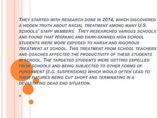 THEY STARTED WITH RESEARCH DONE IN 2014, WHICH DISCOVERED
A HIDDEN TRUTH ABOUT RACIAL TREATMENT AMONG MANY U.S.
SCHOOLS’ STAFF MEMBERS. THEY RESEARCHED VARIOUS SCHOOLS
AND FOUND THAT HISPANIC AND DARK-SKINNED HIGH SCHOOL
STUDENTS WERE MORE EXPOSED TO HARSH AND RIGOROUS
TREATMENT AT SCHOOL. THIS TREATMENT FROM SCHOOL TEACHERS
AND COACHES AFFECTED THE PRODUCTIVITY OF THESE STUDENTS
IN SCHOOL. THE TARGETED STUDENTS WERE GETTING EXPELLED
FROM SCHOOLS AND BEING SUBJECTED TO OTHER FORMS OF
PUNISHMENT (E.G. SUSPENSIONS) WHICH WOULD OFTEN LEAD TO
THEIR FUTURES BEING CUT SHORT AND TERMINATING IN A
DEVASTATING DEAD END SITUATION.
 