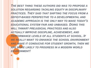 THE BEST THING THESE AUTHORS DID WAS TO PROPOSE A
SOLUTION REGARDING TACKLING EQUITY IN DISCIPLINARY
PRACTICES. THEY SAID THAT SHIFTING THE FOCUS FROM A
DEFICIT-BASED PERSPECTIVE TO A DEVELOPMENTAL AND
ACADEMIC APPROACH IS THE ONLY WAY TO MAKE TODAY’S
EDUCATIONAL SYSTEM FAIR AND UNBIASED. DOING THIS
WILL THWART PREJUDICIAL PRACTICES AND ALSO
ACTUALLY IMPROVE DISCIPLINE, ACHIEVEMENT, AND
PERFORMANCE LEVELS OF ALL STUDENTS AT SCHOOL. IF
WE REALLY WANT TO ENHANCE THE SCHOOL ENVIRONMENT
AND MAKE IT CONDUCIVE FOR STUDENT GROWTH, THEN WE
ARE MORE LIKELY TO PROGRESS IN A MODERN WORLD
ENVIRONMENT!
 
