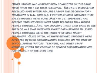 OTHER STUDIES HAD ALREADY BEEN CONDUCTED ON THE SAME
TOPIC WHEN THEY DID THEIR RESEARCH. THE FACTS DISCOVERED
REVEALED SOME BITTER REALITIES ABOUT THE DISCRIMINATORY
TREATMENT IN U.S. SCHOOLS. FURTHER STUDIES INDICATED THAT
MALE STUDENTS WERE MORE LIKELY TO GET SUSPENDED AND
RECEIVE HARSHER PUNISHMENT FROM TEACHERS THAN WOULD
FEMALE STUDENTS. ANOTHER SHOCKING TRUTH THAT CAME TO THE
SURFACE WAS THAT OVERWHELMINGLY DARK-SKINNED MALE AND
FEMALE STUDENTS WERE THE TARGETS OF SUCH HARSH
TREATMENT. QUITE OFTEN, NO WHITE-SKINNED STUDENTS WERE
AFFECTED BY SUCH DISCRIMINATORY BEHAVIOR ON THE PART OF
SCHOOL ADMINISTRATORS, TEACHERS, AND OTHER STAFF
MEMBERS. IT WAS THE EPITOME OF GENDER DISCRIMINATION AND
RACISM, BOTH AT THE SAME TIME.
 