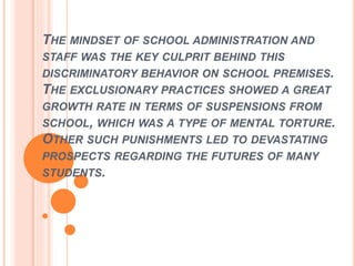 THE MINDSET OF SCHOOL ADMINISTRATION AND
STAFF WAS THE KEY CULPRIT BEHIND THIS
DISCRIMINATORY BEHAVIOR ON SCHOOL PREMISES.
THE EXCLUSIONARY PRACTICES SHOWED A GREAT
GROWTH RATE IN TERMS OF SUSPENSIONS FROM
SCHOOL, WHICH WAS A TYPE OF MENTAL TORTURE.
OTHER SUCH PUNISHMENTS LED TO DEVASTATING
PROSPECTS REGARDING THE FUTURES OF MANY
STUDENTS.
 