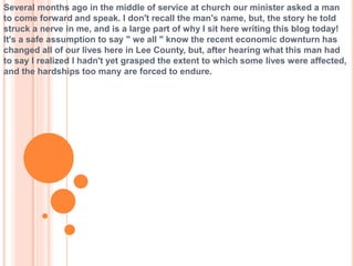 Several months ago in the middle of service at church our minister asked a man
to come forward and speak. I don't recall the man's name, but, the story he told
struck a nerve in me, and is a large part of why I sit here writing this blog today!
It's a safe assumption to say " we all " know the recent economic downturn has
changed all of our lives here in Lee County, but, after hearing what this man had
to say I realized I hadn't yet grasped the extent to which some lives were affected,
and the hardships too many are forced to endure.
 