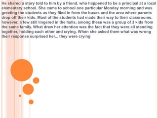 He shared a story told to him by a friend, who happened to be a principal at a local
elementary school. She came to school one particular Monday morning and was
greeting the students as they filed in from the buses and the area where parents
drop off their kids. Most of the students had made their way to their classrooms,
however, a few still lingered in the halls, among these was a group of 3 kids from
the same family. What drew her attention was the fact that they were all standing
together, holding each other and crying. When she asked them what was wrong
their response surprised her... they were crying
 
